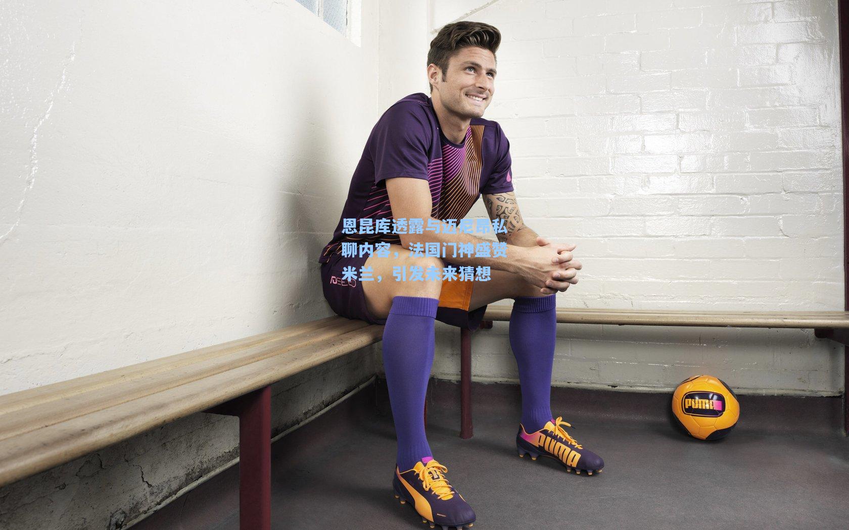 恩昆库透露与迈尼昂私聊内容，法国门神盛赞米兰，引发未来猜想